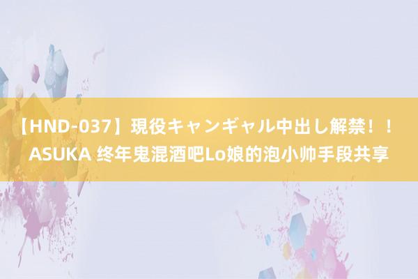 【HND-037】現役キャンギャル中出し解禁！！ ASUKA 终年鬼混酒吧Lo娘的泡小帅手段共享