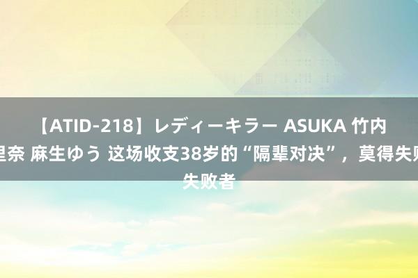 【ATID-218】レディーキラー ASUKA 竹内紗里奈 麻生ゆう 这场收支38岁的“隔辈对决”，莫得失败者