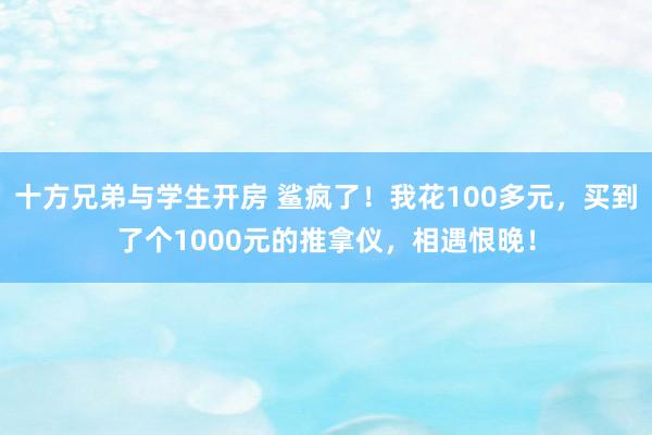 十方兄弟与学生开房 鲨疯了！我花100多元，买到了个1000元的推拿仪，相遇恨晚！