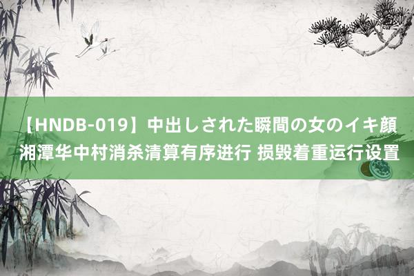 【HNDB-019】中出しされた瞬間の女のイキ顔 湘潭华中村消杀清算有序进行 损毁着重运行设置