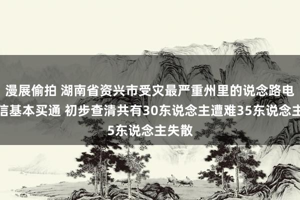 漫展偷拍 湖南省资兴市受灾最严重州里的说念路电力通信基本买通 初步查清共有30东说念主遭难35东说念主失散