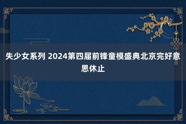 失少女系列 2024第四届前锋童模盛典北京完好意思休止