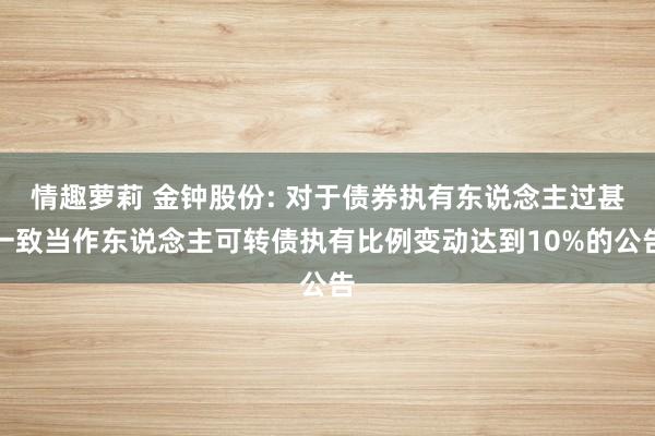 情趣萝莉 金钟股份: 对于债券执有东说念主过甚一致当作东说念主可转债执有比例变动达到10%的公告