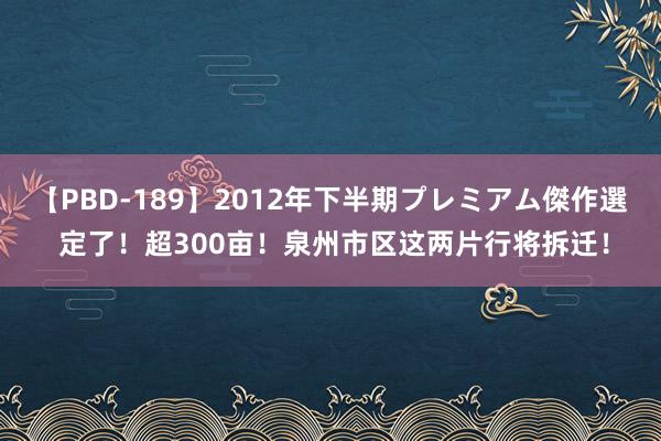 【PBD-189】2012年下半期プレミアム傑作選 定了！超300亩！泉州市区这两片行将拆迁！