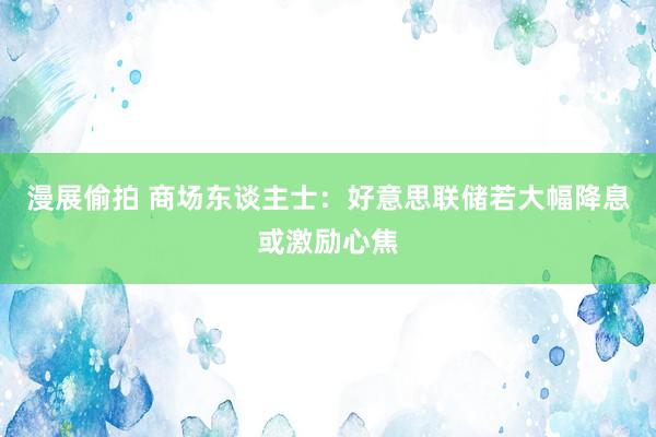 漫展偷拍 商场东谈主士：好意思联储若大幅降息或激励心焦