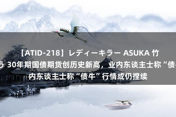 【ATID-218】レディーキラー ASUKA 竹内紗里奈 麻生ゆう 30年期国债期货创历史新高，业内东谈主士称“债牛”行情或仍捏续