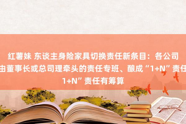 红薯妹 东谈主身险家具切换责任新条目：各公司要组建由董事长或总司理牵头的责任专班、酿成“1+N”责任有筹算