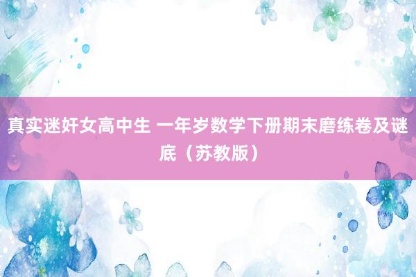 真实迷奸女高中生 一年岁数学下册期末磨练卷及谜底（苏教版）