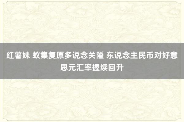 红薯妹 蚁集复原多说念关隘 东说念主民币对好意思元汇率握续回升