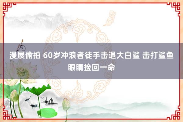 漫展偷拍 60岁冲浪者徒手击退大白鲨 击打鲨鱼眼睛捡回一命