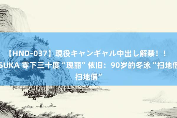 【HND-037】現役キャンギャル中出し解禁！！ ASUKA 零下三十度“瑰丽”依旧：90岁的冬泳“扫地僧”