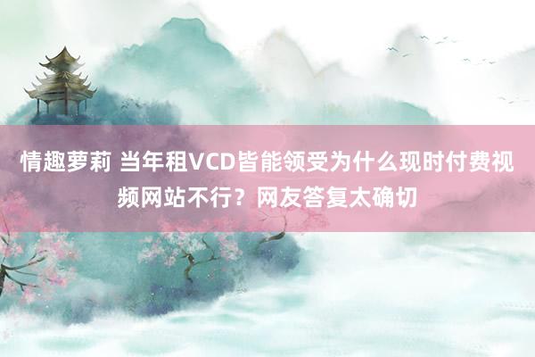 情趣萝莉 当年租VCD皆能领受为什么现时付费视频网站不行？网友答复太确切