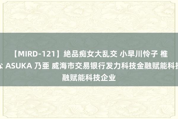 【MIRD-121】絶品痴女大乱交 小早川怜子 椎名ゆな ASUKA 乃亜 威海市交易银行发力科技金融赋能科技企业