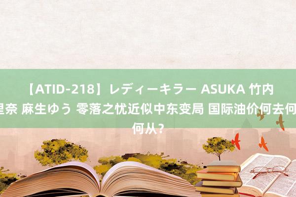 【ATID-218】レディーキラー ASUKA 竹内紗里奈 麻生ゆう 零落之忧近似中东变局 国际油价何去何从？