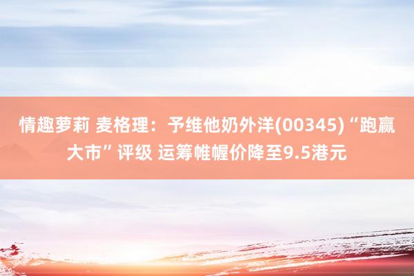 情趣萝莉 麦格理：予维他奶外洋(00345)“跑赢大市”评级 运筹帷幄价降至9.5港元