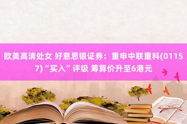 欧美高清处女 好意思银证券：重申中联重科(01157)“买入”评级 筹算价升至6港元