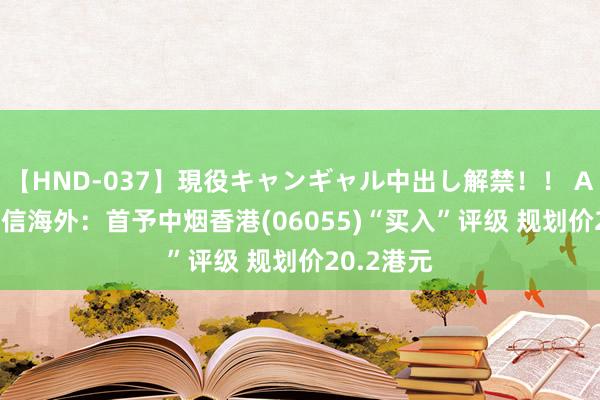 【HND-037】現役キャンギャル中出し解禁！！ ASUKA 安信海外：首予中烟香港(06055)“买入”评级 规划价20.2港元