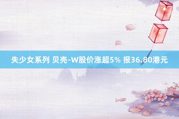 失少女系列 贝壳-W股价涨超5% 报36.80港元