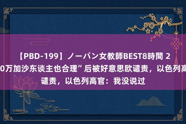 【PBD-199】ノーパン女教師BEST8時間 2 宣称“饿死200万加沙东谈主也合理”后被好意思欧谴责，以色列高官：我没说过