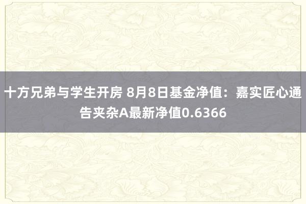 十方兄弟与学生开房 8月8日基金净值：嘉实匠心通告夹杂A最新净值0.6366