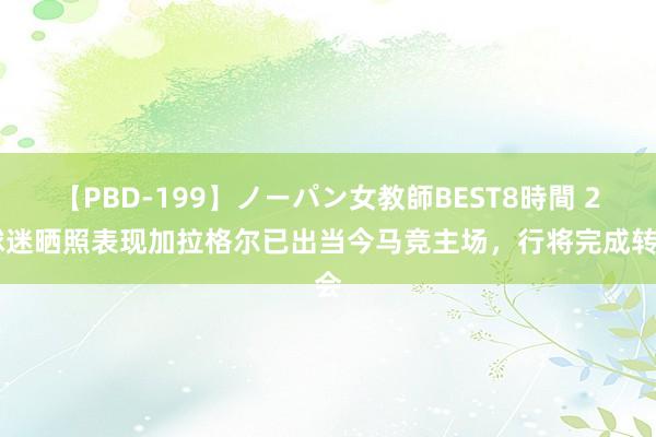 【PBD-199】ノーパン女教師BEST8時間 2 球迷晒照表现加拉格尔已出当今马竞主场，行将完成转会