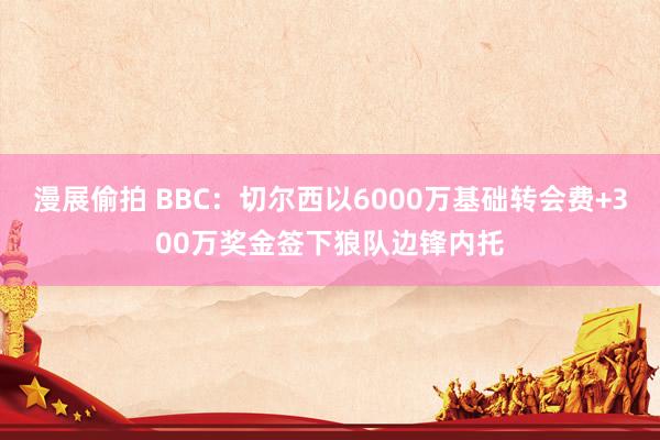 漫展偷拍 BBC：切尔西以6000万基础转会费+300万奖金签下狼队边锋内托