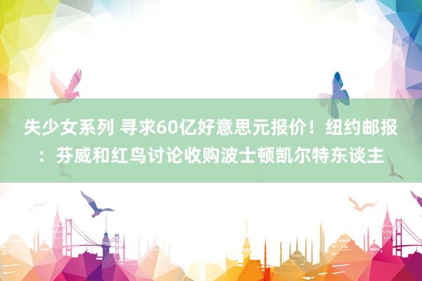 失少女系列 寻求60亿好意思元报价！纽约邮报：芬威和红鸟讨论收购波士顿凯尔特东谈主