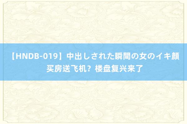 【HNDB-019】中出しされた瞬間の女のイキ顔 买房送飞机？楼盘复兴来了