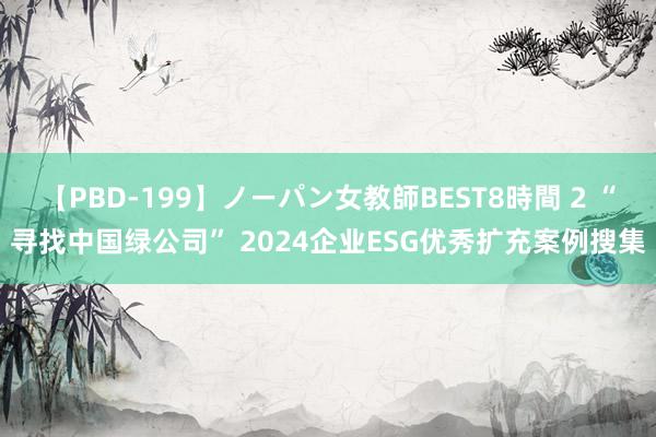 【PBD-199】ノーパン女教師BEST8時間 2 “寻找中国绿公司” 2024企业ESG优秀扩充案例搜集