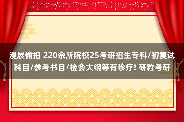 漫展偷拍 220余所院校25考研招生专科/初复试科目/参考书目/检会大纲等有诊疗! 研粒考研