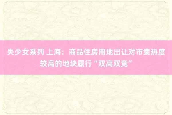 失少女系列 上海：商品住房用地出让对市集热度较高的地块履行“双高双竞”