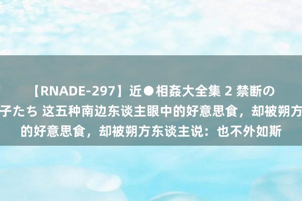 【RNADE-297】近●相姦大全集 2 禁断の性愛に堕ちた義母と息子たち 这五种南边东谈主眼中的好意思食，却被朔方东谈主说：也不外如斯