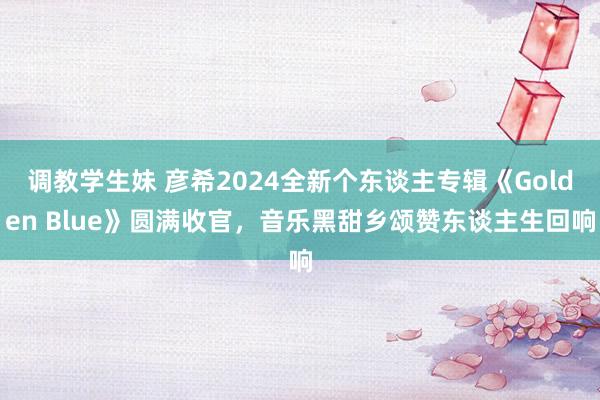 调教学生妹 彦希2024全新个东谈主专辑《Golden Blue》圆满收官，音乐黑甜乡颂赞东谈主生回响