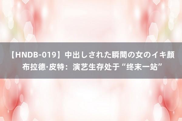 【HNDB-019】中出しされた瞬間の女のイキ顔 布拉德·皮特：演艺生存处于“终末一站”