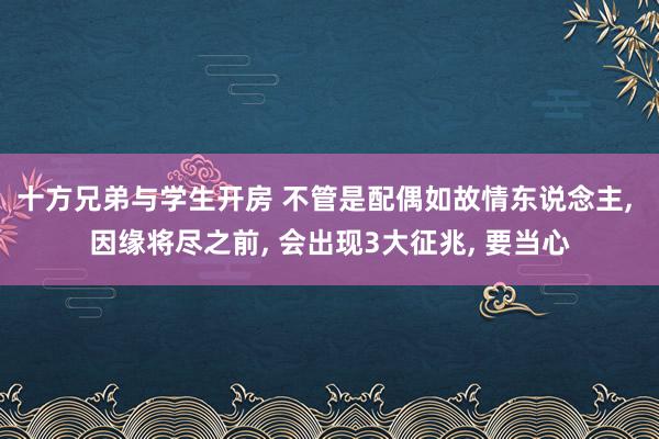 十方兄弟与学生开房 不管是配偶如故情东说念主， 因缘将尽之前， 会出现3大征兆， 要当心