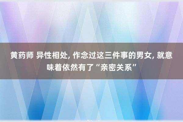 黄药师 异性相处， 作念过这三件事的男女， 就意味着依然有了“亲密关系”