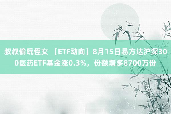 叔叔偷玩侄女 【ETF动向】8月15日易方达沪深300医药ETF基金涨0.3%，份额增多8700万份