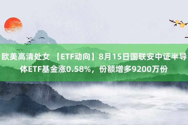 欧美高清处女 【ETF动向】8月15日国联安中证半导体ETF基金涨0.58%，份额增多9200万份