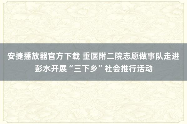 安捷播放器官方下载 重医附二院志愿做事队走进彭水开展“三下乡”社会推行活动