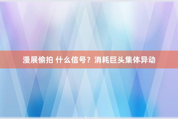 漫展偷拍 什么信号？消耗巨头集体异动