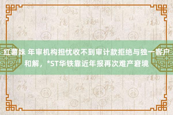 红薯妹 年审机构担忧收不到审计款拒绝与独一客户和解，*ST华铁靠近年报再次难产窘境