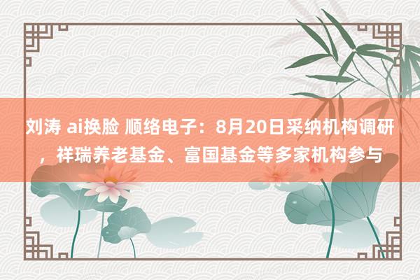 刘涛 ai换脸 顺络电子：8月20日采纳机构调研，祥瑞养老基金、富国基金等多家机构参与