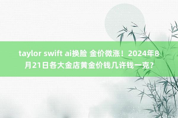 taylor swift ai换脸 金价微涨！2024年8月21日各大金店黄金价钱几许钱一克？