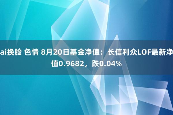 ai换脸 色情 8月20日基金净值：长信利众LOF最新净值0.9682，跌0.04%