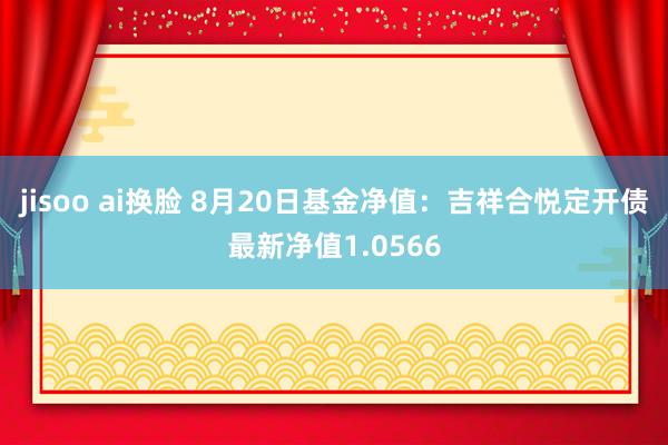 jisoo ai换脸 8月20日基金净值：吉祥合悦定开债最新净值1.0566