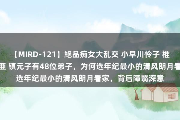 【MIRD-121】絶品痴女大乱交 小早川怜子 椎名ゆな ASUKA 乃亜 镇元子有48位弟子，为何选年纪最小的清风朗月看家，背后障翳深意