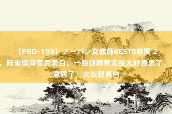 【PBD-199】ノーパン女教師BEST8時間 2 诛仙48话，陆雪琪向鬼厉表白，一曲剑舞着实是太好意思了，大长腿真白