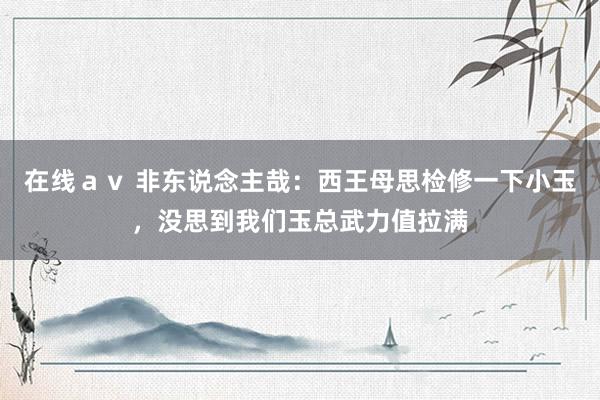 在线ａｖ 非东说念主哉：西王母思检修一下小玉，没思到我们玉总武力值拉满