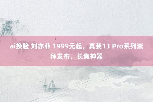 ai换脸 刘亦菲 1999元起，真我13 Pro系列崇拜发布，长焦神器