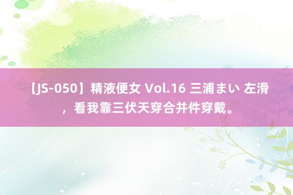 【JS-050】精液便女 Vol.16 三浦まい 左滑，看我靠三伏天穿合并件穿戴。